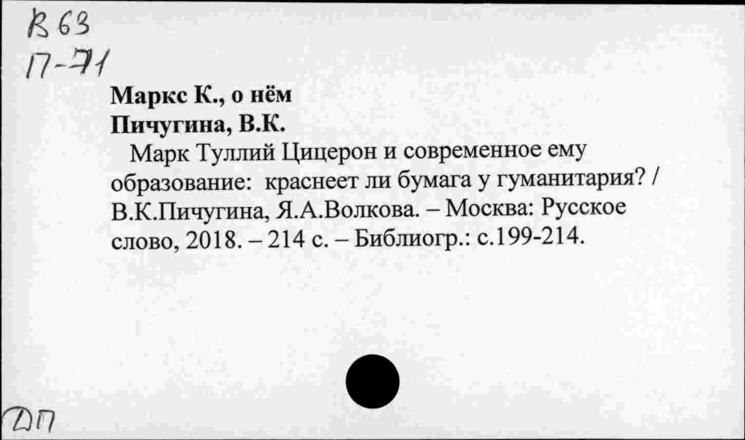 ﻿7)П
Маркс К., о нём
Пичугина, В.К.
Марк Туллий Цицерон и современное ему образование: краснеет ли бумага у гуманитария? В.К.Пичугина, Я.А.Волкова. - Москва: Русское слово, 2018. - 214 с. - Библиогр.: с. 199-214.